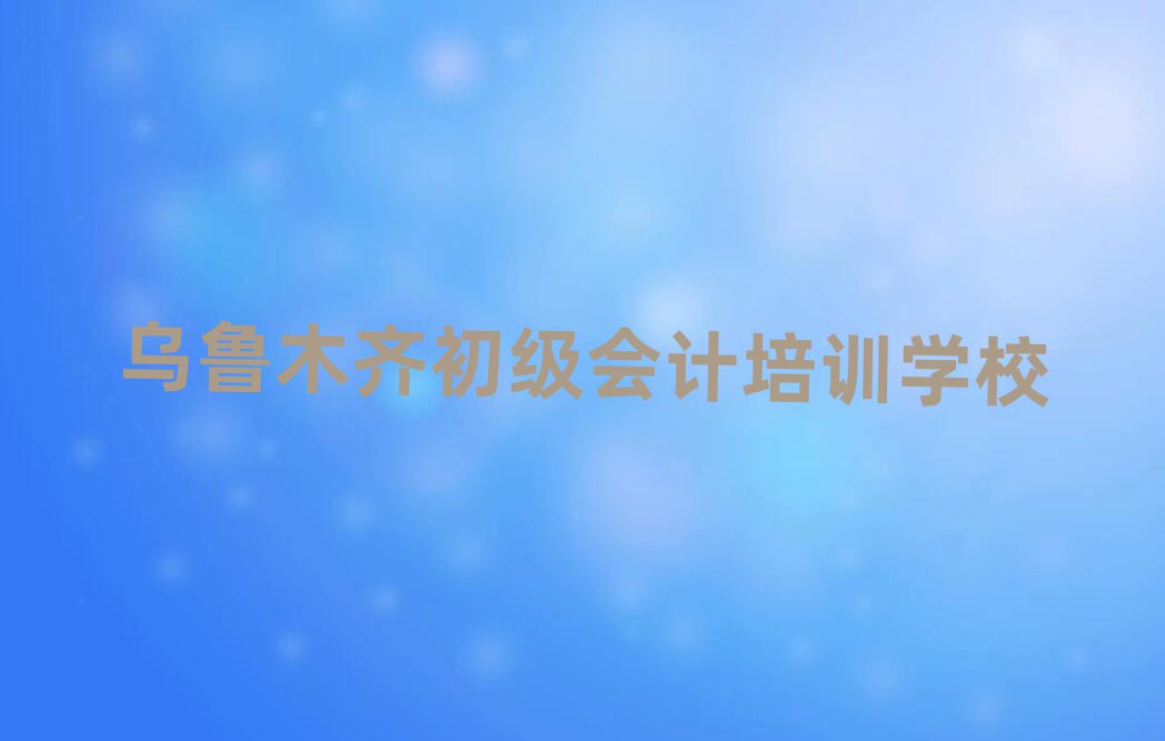 2024年目前比較好的烏魯木齊初級會計培訓機構排名top10