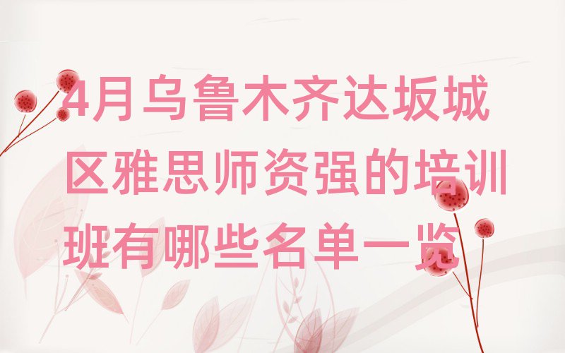 4月烏魯木齊達坂城區雅思師資強的培訓班有哪些名單一覽