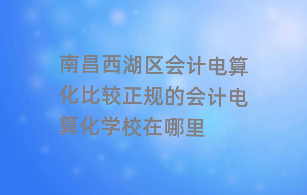 南昌西湖區會計電算化比較正規的會計電算化學校在哪里