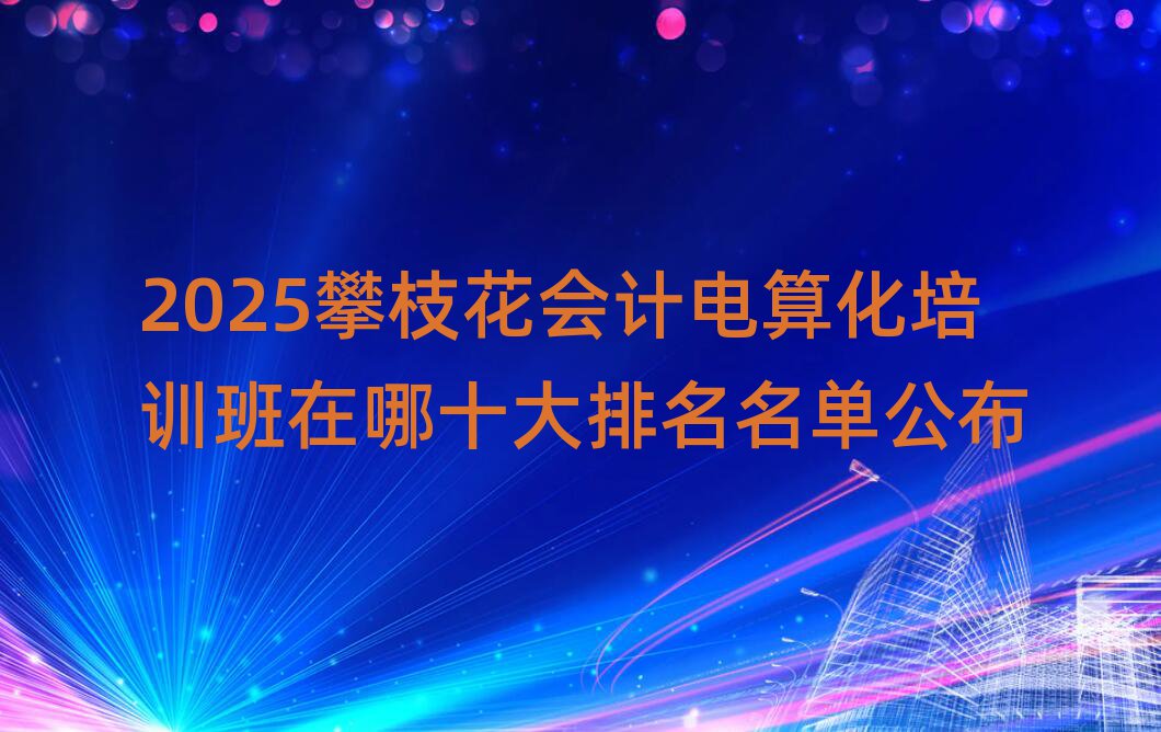 2025攀枝花會計電算化培訓班在哪十大排名名單公布