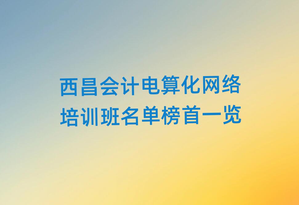 西昌會計電算化網(wǎng)絡(luò)培訓(xùn)班名單榜首一覽
