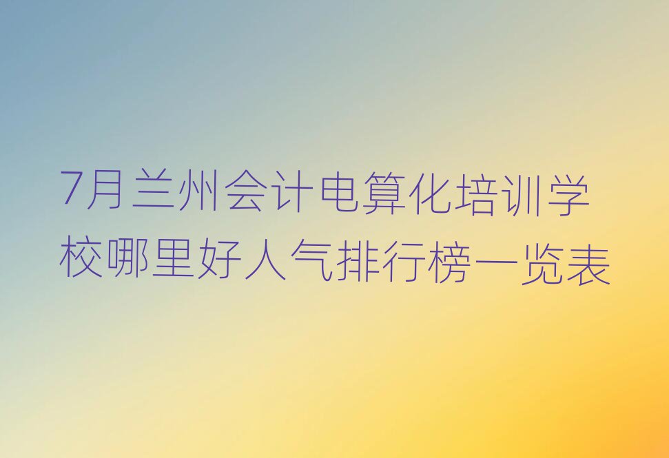 7月蘭州會計電算化培訓學校哪里好人氣排行榜一覽表